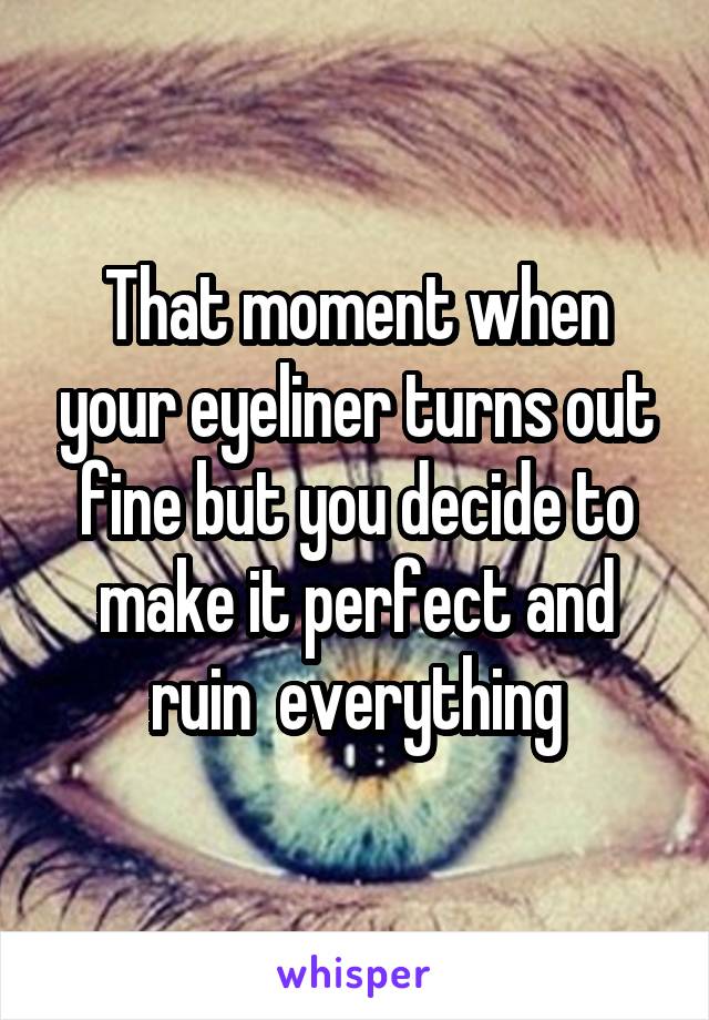 That moment when your eyeliner turns out fine but you decide to make it perfect and ruin  everything