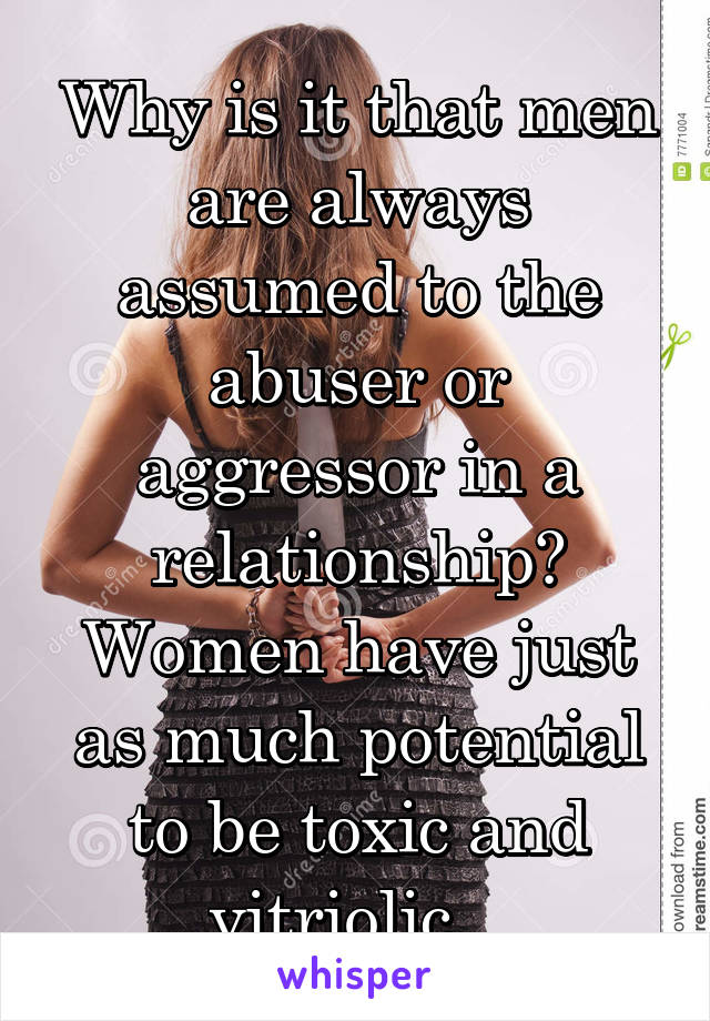 Why is it that men are always assumed to the abuser or aggressor in a relationship? Women have just as much potential to be toxic and vitriolic...