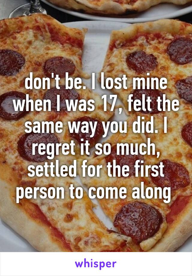 don't be. I lost mine when I was 17, felt the same way you did. I regret it so much, settled for the first person to come along 