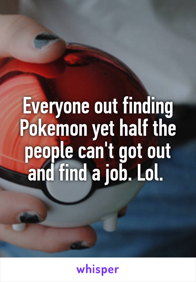 Everyone out finding Pokemon yet half the people can't got out and find a job. Lol. 