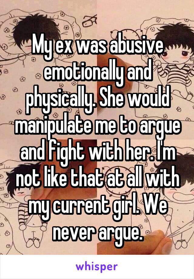 My ex was abusive emotionally and physically. She would manipulate me to argue and fight with her. I'm not like that at all with my current girl. We never argue.