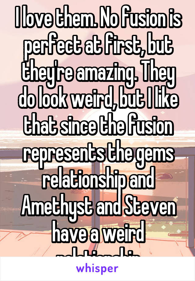 I love them. No fusion is perfect at first, but they're amazing. They do look weird, but I like that since the fusion represents the gems relationship and Amethyst and Steven have a weird relationship