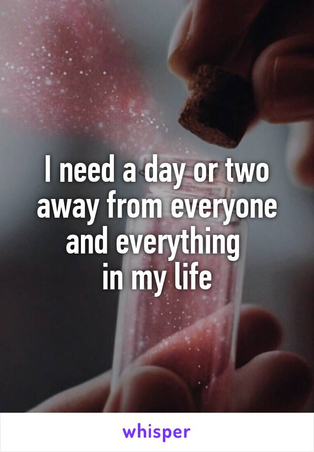 I need a day or two away from everyone and everything 
in my life