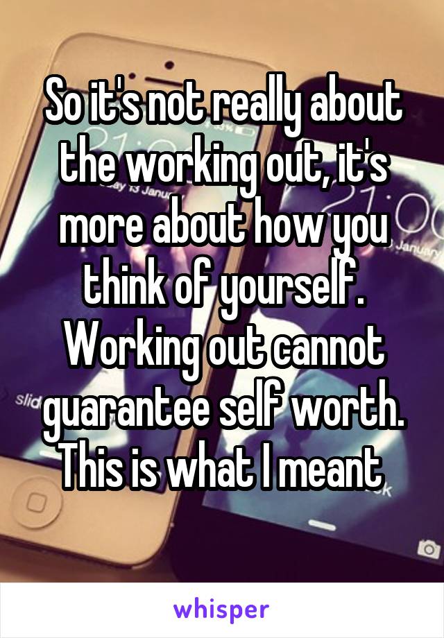 So it's not really about the working out, it's more about how you think of yourself. Working out cannot guarantee self worth. This is what I meant 
