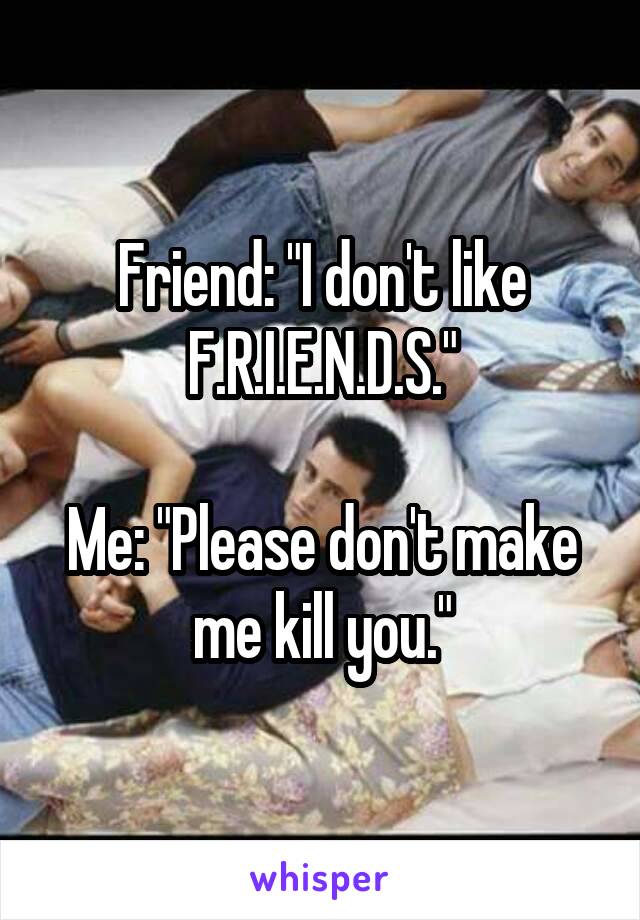 Friend: "I don't like F.R.I.E.N.D.S."

Me: "Please don't make me kill you."