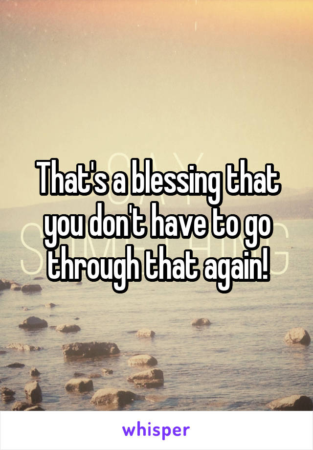 That's a blessing that you don't have to go through that again!