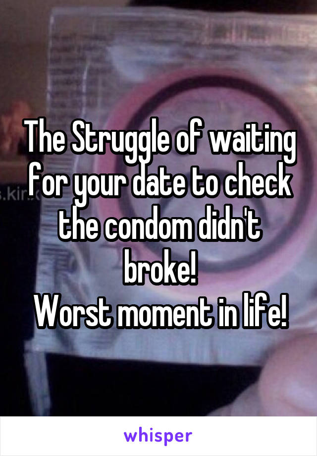 The Struggle of waiting for your date to check the condom didn't broke!
Worst moment in life!