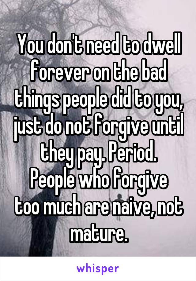 You don't need to dwell forever on the bad things people did to you, just do not forgive until they pay. Period.
People who forgive too much are naive, not mature.