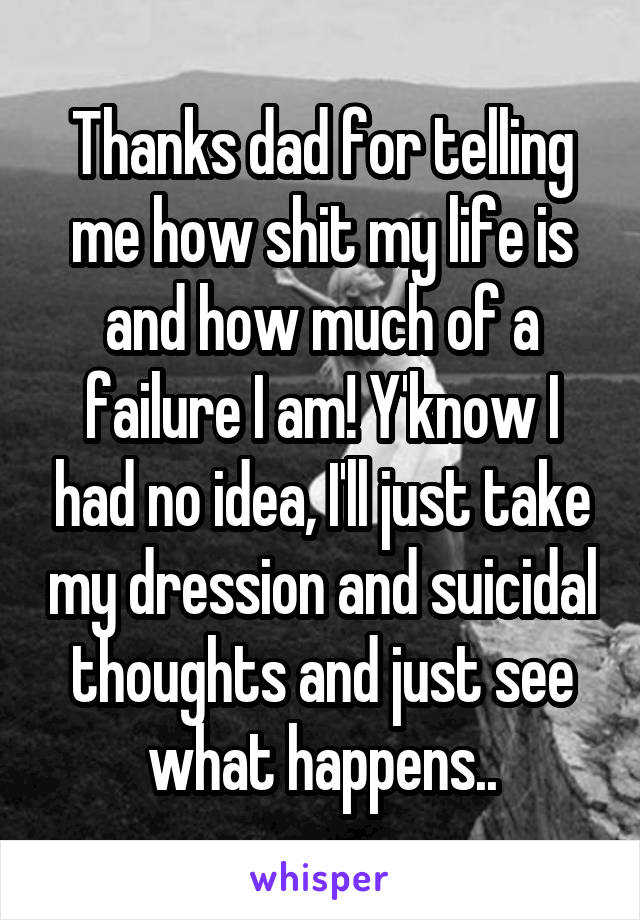 Thanks dad for telling me how shit my life is and how much of a failure I am! Y'know I had no idea, I'll just take my dression and suicidal thoughts and just see what happens..