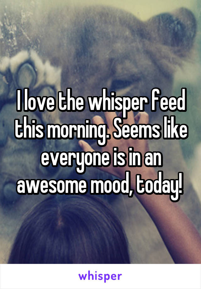 I love the whisper feed this morning. Seems like everyone is in an awesome mood, today! 