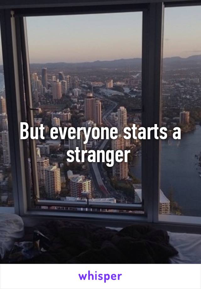 But everyone starts a stranger 