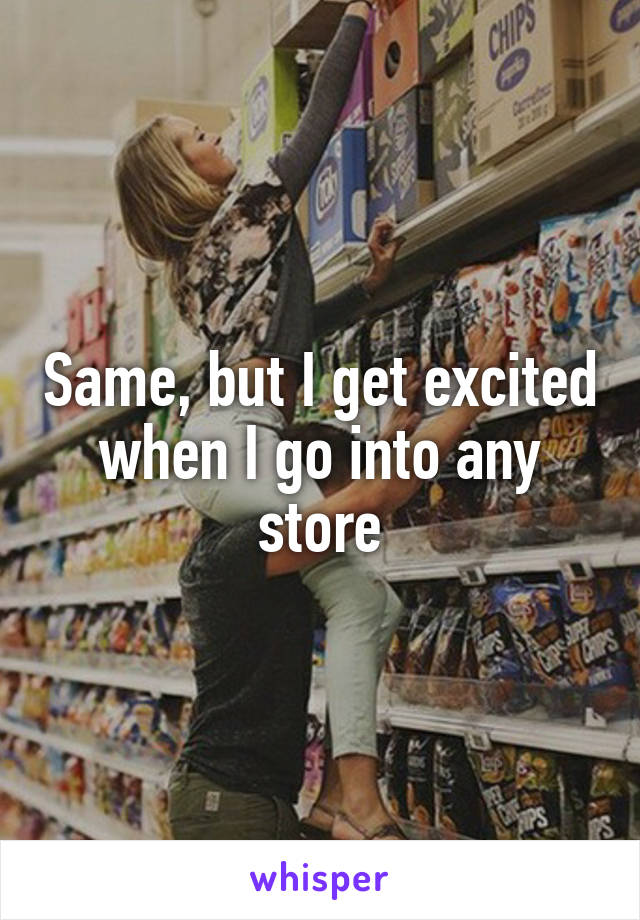 Same, but I get excited when I go into any store