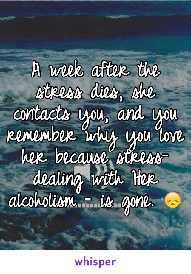 A week after the stress dies, she contacts you, and you remember why you love her because stress-dealing with Her alcoholism - is gone. 😞