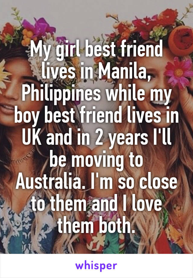 My girl best friend lives in Manila, Philippines while my boy best friend lives in UK and in 2 years I'll be moving to Australia. I'm so close to them and I love them both.