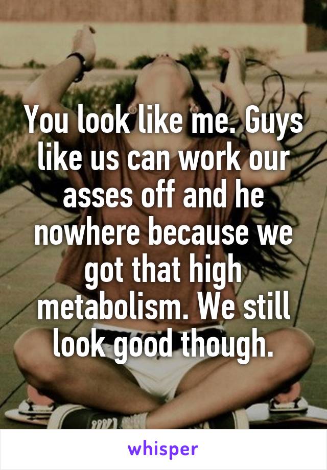 You look like me. Guys like us can work our asses off and he nowhere because we got that high metabolism. We still look good though.