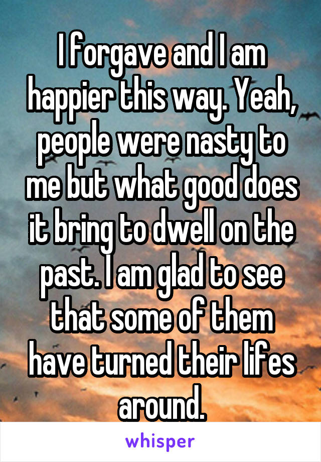 I forgave and I am happier this way. Yeah, people were nasty to me but what good does it bring to dwell on the past. I am glad to see that some of them have turned their lifes around.