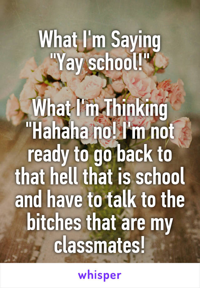 What I'm Saying
"Yay school!"

What I'm Thinking
"Hahaha no! I'm not ready to go back to that hell that is school and have to talk to the bitches that are my classmates!