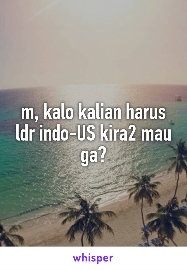 m, kalo kalian harus ldr indo-US kira2 mau ga?