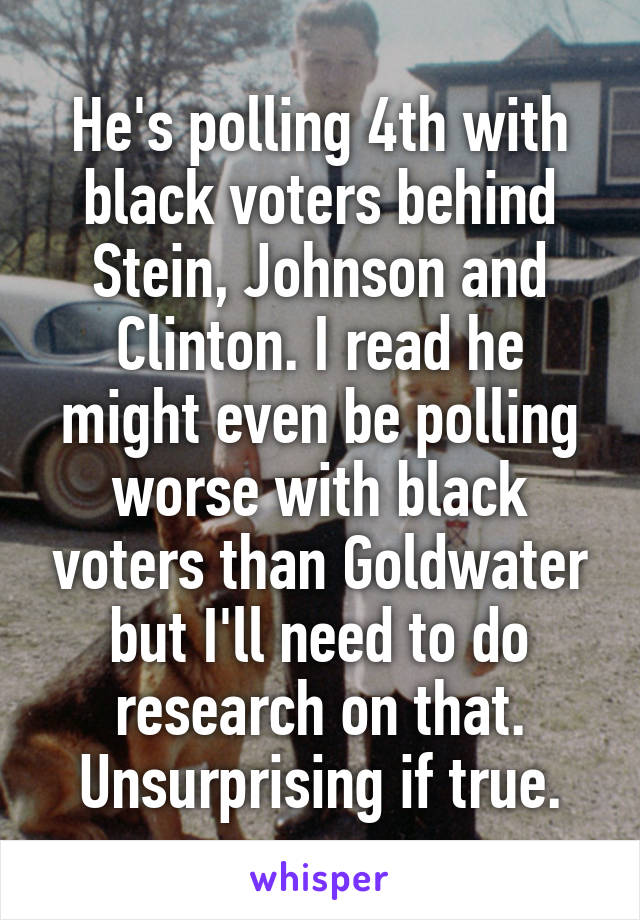 He's polling 4th with black voters behind Stein, Johnson and Clinton. I read he might even be polling worse with black voters than Goldwater but I'll need to do research on that. Unsurprising if true.