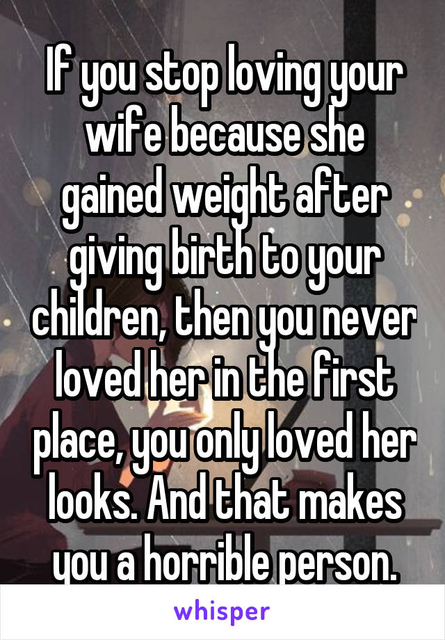 If you stop loving your wife because she gained weight after giving birth to your children, then you never loved her in the first place, you only loved her looks. And that makes you a horrible person.