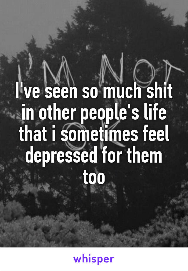 I've seen so much shit in other people's life that i sometimes feel depressed for them too