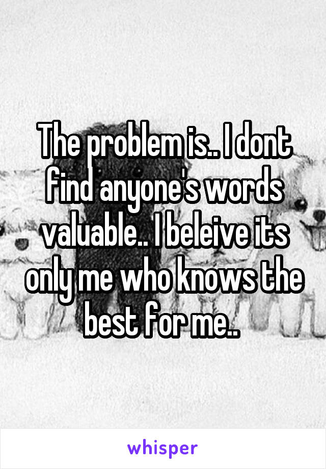 The problem is.. I dont find anyone's words valuable.. I beleive its only me who knows the best for me.. 