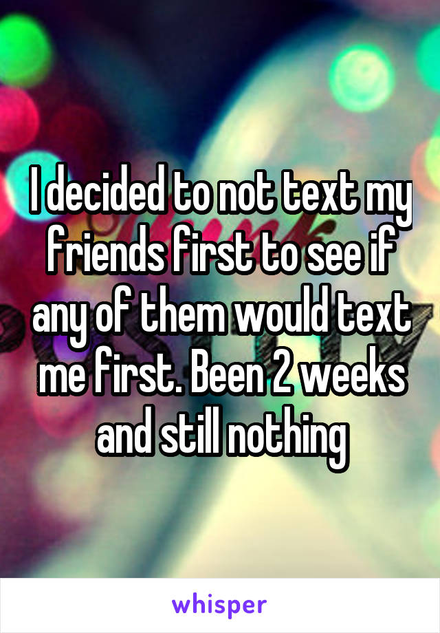 I decided to not text my friends first to see if any of them would text me first. Been 2 weeks and still nothing