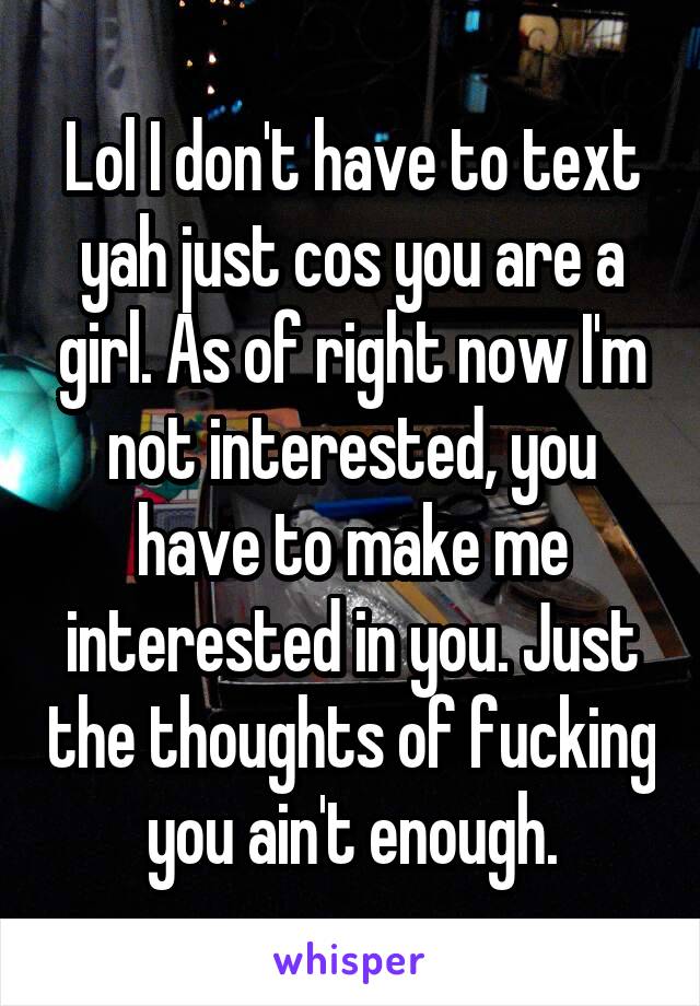 Lol I don't have to text yah just cos you are a girl. As of right now I'm not interested, you have to make me interested in you. Just the thoughts of fucking you ain't enough.