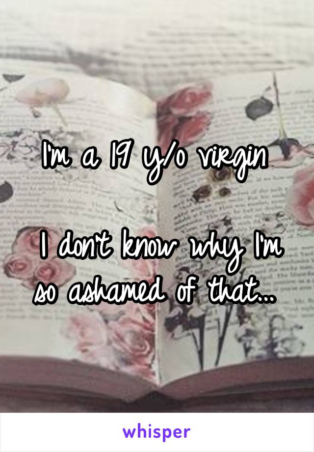 I'm a 19 y/o virgin 

I don't know why I'm so ashamed of that... 