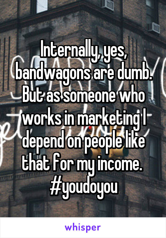 Internally, yes, bandwagons are dumb. But as someone who works in marketing I depend on people like that for my income. 
#youdoyou