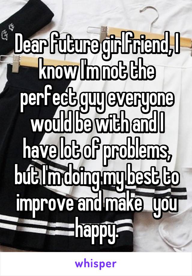 Dear future girlfriend, I know I'm not the perfect guy everyone would be with and I have lot of problems, but I'm doing my best to improve and make   you happy.