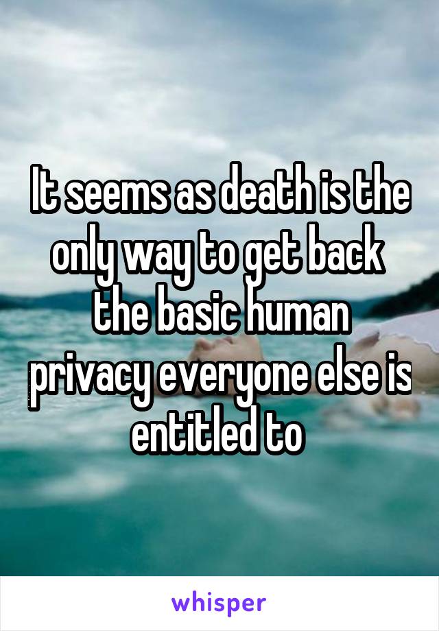 It seems as death is the only way to get back  the basic human privacy everyone else is entitled to 