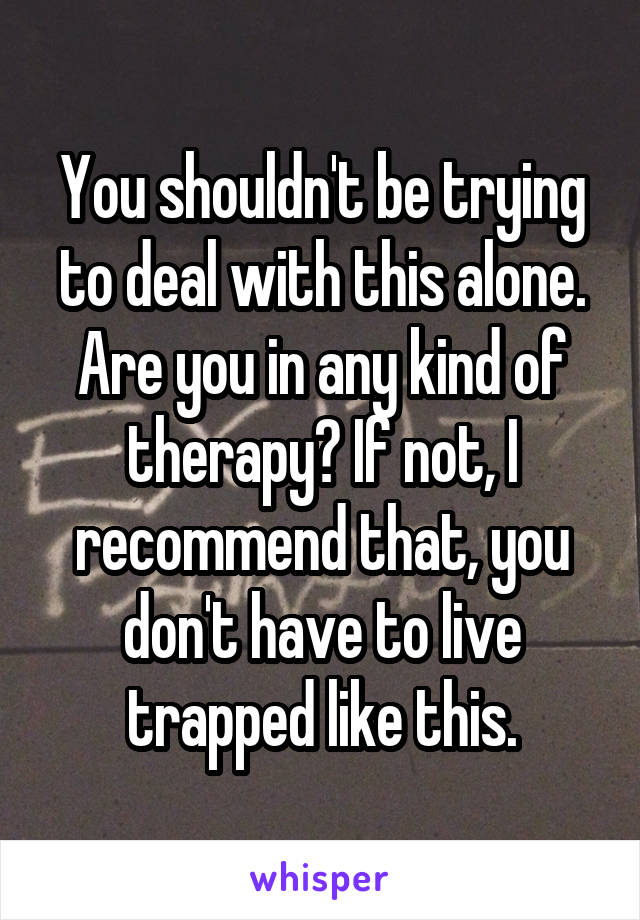 You shouldn't be trying to deal with this alone. Are you in any kind of therapy? If not, I recommend that, you don't have to live trapped like this.