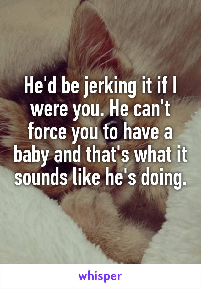 He'd be jerking it if I were you. He can't force you to have a baby and that's what it sounds like he's doing. 