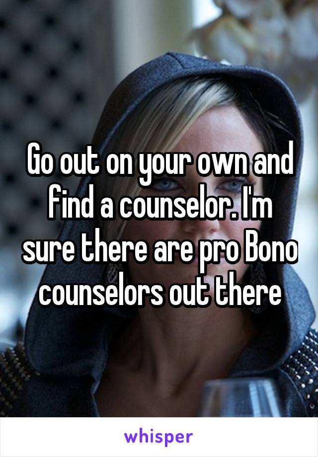 Go out on your own and find a counselor. I'm sure there are pro Bono counselors out there