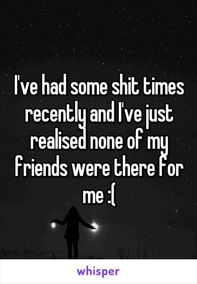 I've had some shit times recently and I've just realised none of my friends were there for me :(