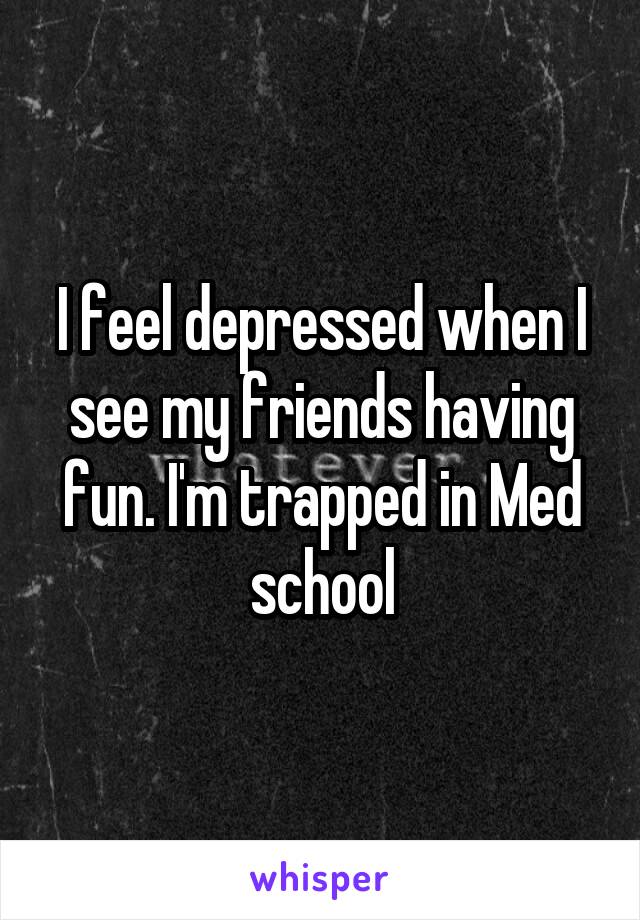 I feel depressed when I see my friends having fun. I'm trapped in Med school