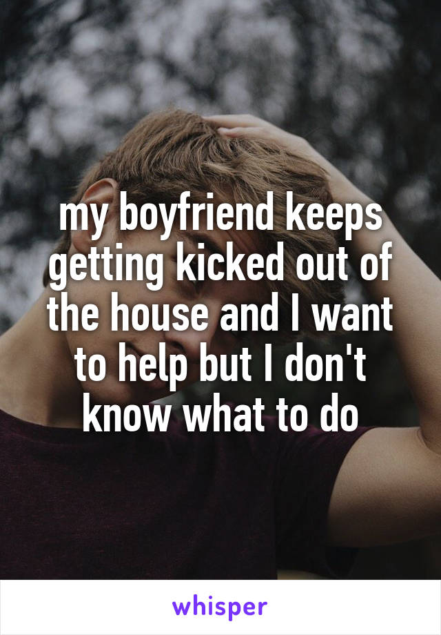 my boyfriend keeps getting kicked out of the house and I want to help but I don't know what to do