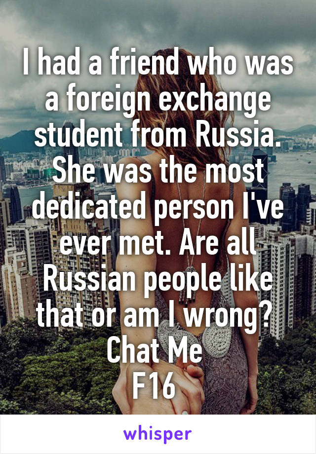 I had a friend who was a foreign exchange student from Russia. She was the most dedicated person I've ever met. Are all Russian people like that or am I wrong? 
Chat Me 
F16 