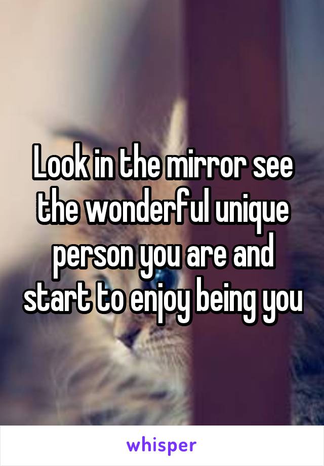 Look in the mirror see the wonderful unique person you are and start to enjoy being you