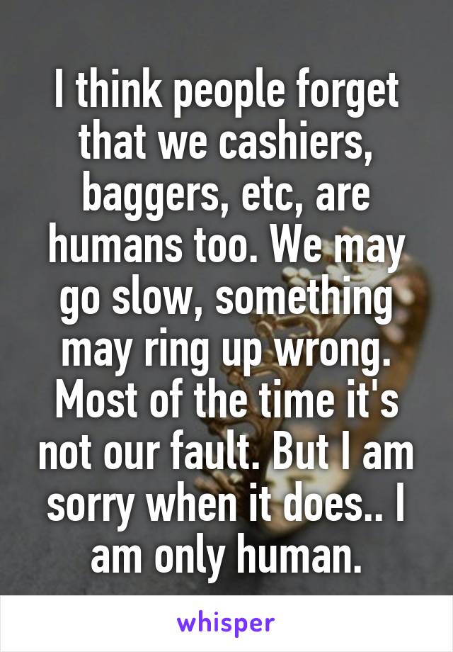 I think people forget that we cashiers, baggers, etc, are humans too. We may go slow, something may ring up wrong. Most of the time it's not our fault. But I am sorry when it does.. I am only human.