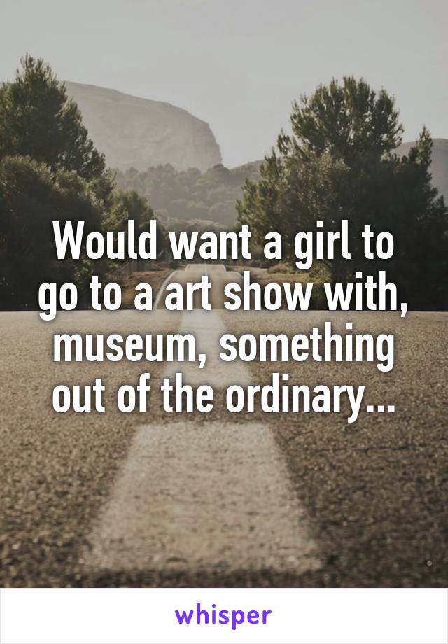 Would want a girl to go to a art show with, museum, something out of the ordinary...