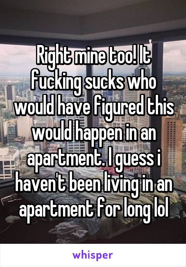 Right mine too! It fucking sucks who would have figured this would happen in an apartment. I guess i haven't been living in an apartment for long lol