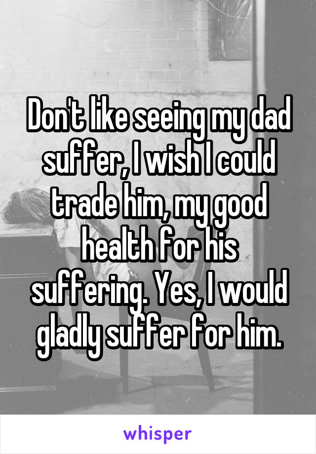 Don't like seeing my dad suffer, I wish I could trade him, my good health for his suffering. Yes, I would gladly suffer for him.