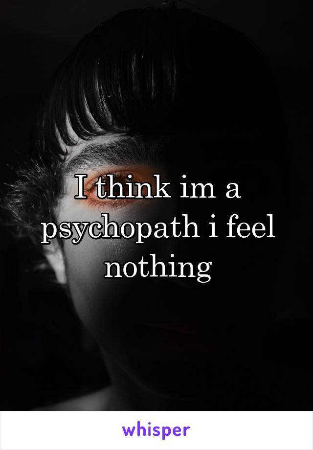 I think im a psychopath i feel nothing