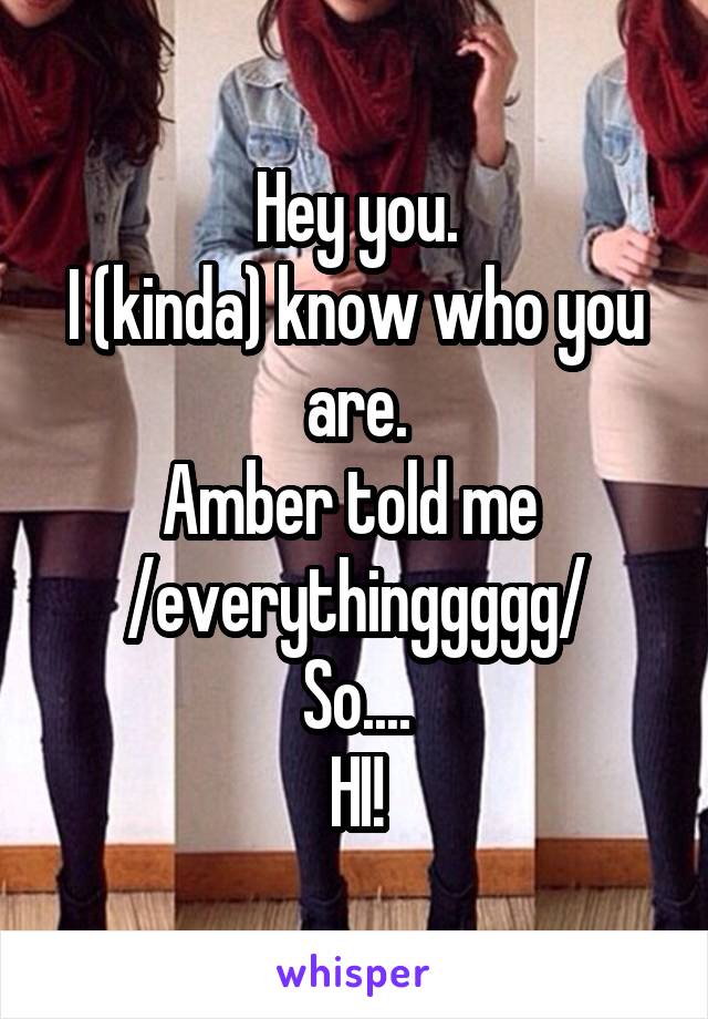 Hey you.
I (kinda) know who you are.
Amber told me 
/everythinggggg/
So....
HI!