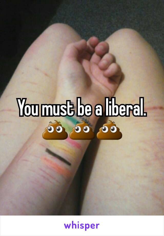 You must be a liberal. 💩💩💩