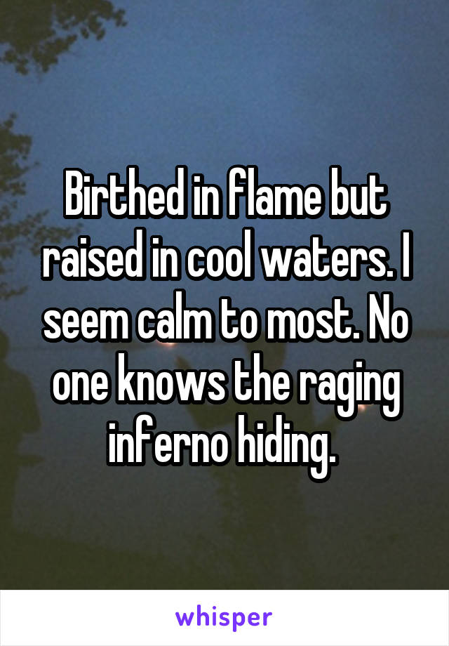 Birthed in flame but raised in cool waters. I seem calm to most. No one knows the raging inferno hiding. 