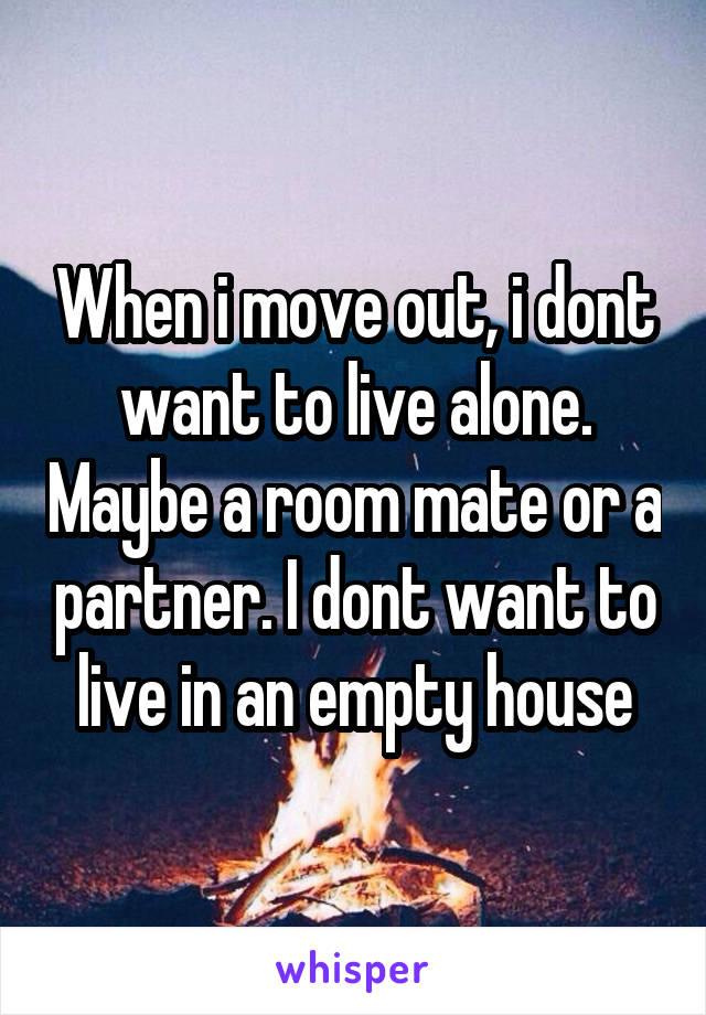 When i move out, i dont want to live alone. Maybe a room mate or a partner. I dont want to live in an empty house