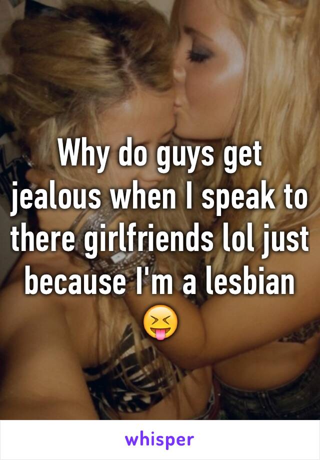 Why do guys get jealous when I speak to there girlfriends lol just because I'm a lesbian 😝